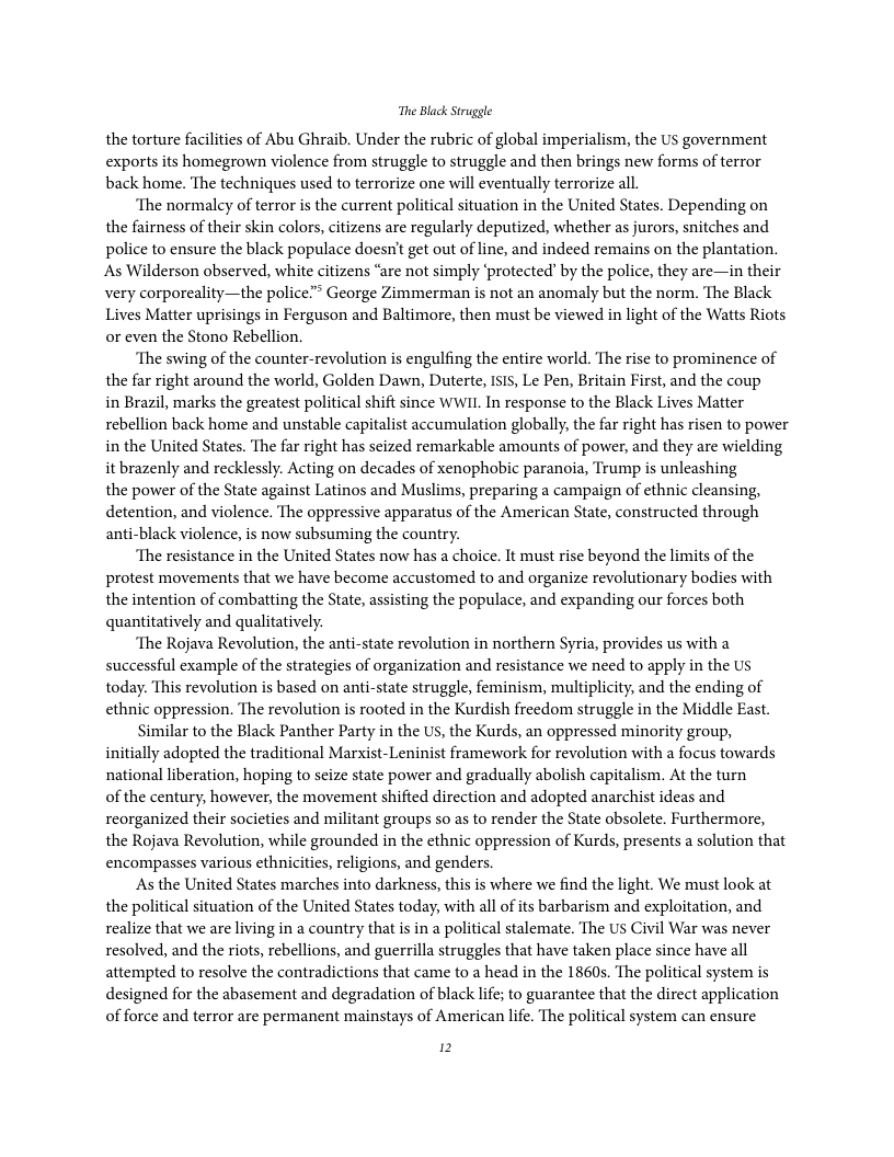 The Black Struggle the torture facilities of Abu Ghraib. Under the rubric of global imperialism, the US government exportsits homegrown violence from struggle to struggle and then brings new forms of terror back home. The techniques used to terrorize one will eventually terrorize all. ‘The normaley of terror is the current political situation in the United States. Depending on the fairness of their skin colors, citizens are regularly deputized, whether as jurors, snitches and police to ensure the black populace doesn’t get out of line, and indeed remains on the plantation. As Wilderson observed, white citizens “are not simply ‘protected” by the police, they are—in their very corporeality—the police” George Zimmerman is not an anomaly but the norm. The Black Lives Matter uprisings in Ferguson and Baltimore, then must be viewed in light of the Watts Riots or even the Stono Rebellion. ‘The swing of the counter-revolution is engulfing the entire world. The rise to prominence of the far right around the world, Golden Dawn, Duterte, ISIS, Le Pen, Britain First, and the coup in Brazil, marks the greatest political shift since WWIL In response to the Black Lives Matter rebellion back home and unstable capitalist accumulation globally, the far right has risen to power in the United States. The far right has seized remarkable amounts of power, and they are wiclding it brazenly and recklessly. Acting on decades of xenophobic paranoia, Trump is unleashing the power of the State against Latinos and Muslims, preparing a campaign of ethnic cleansing, detention, and violence. The oppressive apparatus of the American State, constructed through anti-black violence, is now subsuming the country. ‘The resistance in the United States now has a choice. It must rise beyond the limits of the protest movements that we have become accustomed to and organize revolutionary bodies with the intention of combatting the State, assisting the populace, and expanding our forces both quantitatively and qualitatively. ‘The Rojava Revolution, the anti-state revolution in northern Syria, provides us with a successful example of the strategies of organization and resistance we need to apply in the Us today. This revolution is based on anti-state struggle, feminism, multiplicity, and the ending of ethnic oppression. The revolution is rooted in the Kurdish freedom struggle in the Middle East. Similar to the Black Panther Party in the US, the Kurds, an oppressed minority group, initially adopted the traditional Marxist-Leninist framework for revolution with a focus towards national liberation, hoping to seize state power and gradually abolish capitalism. At the turn of the century, however, the movement shifted direction and adopted anarchist ideas and reorganized their socicties and militant groups so as to render the State obsolete. Furthermore, the Rojava Revolution, while grounded in the ethnic oppression of Kurds, presents a solution that encompasses various ethnicities, religions, and genders. As the United States marches into darkness, this is where we find the light. We must look at the political situation of the United States today, with all of its barbarism and exploitation, and realize that we are living in a country that is in a political stalemate. The US Civil War was never resolved, and the riots, rebellions, and guerrilla struggles that have taken place since have all attempted to resolve the contradictions that came to a head in the 1860s. The political system is designed for the abasement and degradation of black life; to guarantee that the direct application of force and terror are permanent mainstays of American life. The political system can ensure 12